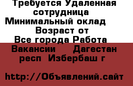 Требуется Удаленная сотрудница › Минимальный оклад ­ 97 000 › Возраст от ­ 18 - Все города Работа » Вакансии   . Дагестан респ.,Избербаш г.